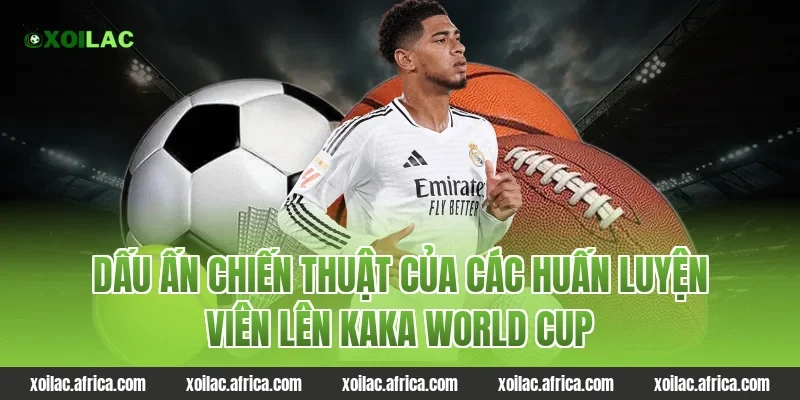 Dấu ấn chiến thuật của các huấn luyện viên lên kaka world cup