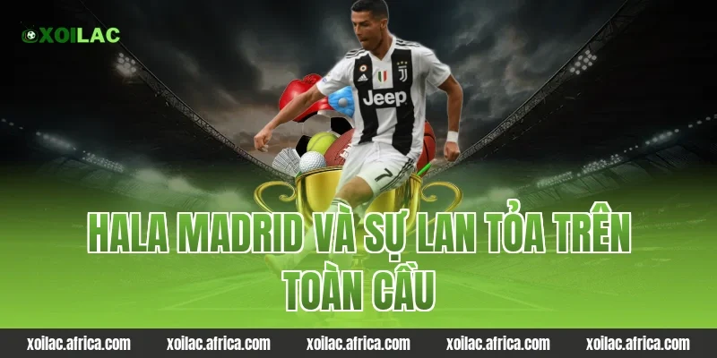 Hala Madrid và sự lan tỏa trên toàn cầu